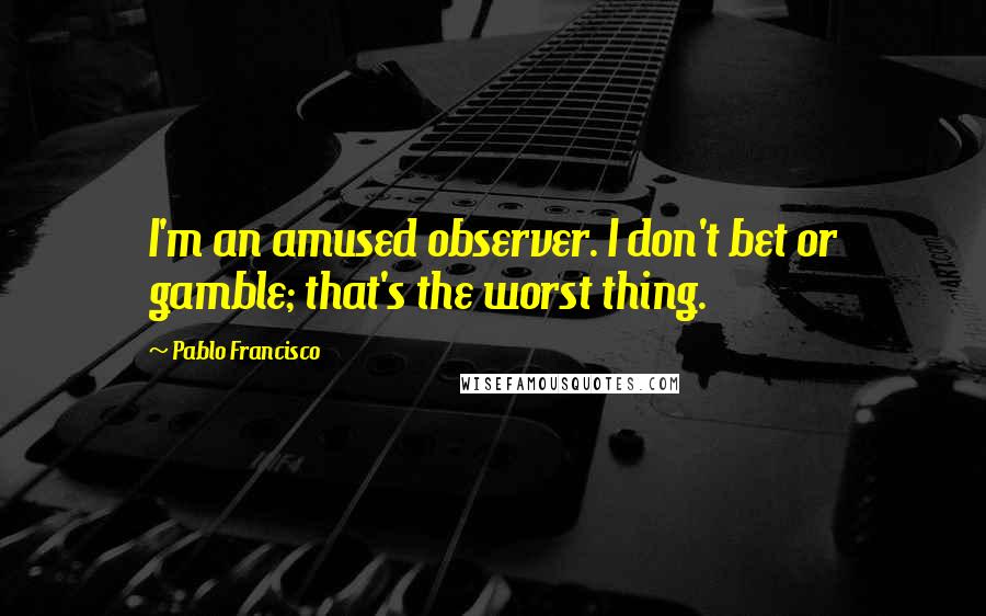 Pablo Francisco Quotes: I'm an amused observer. I don't bet or gamble; that's the worst thing.