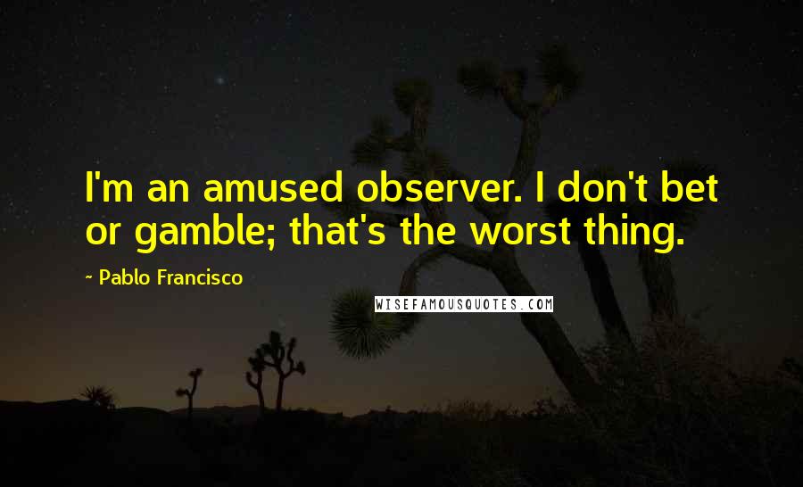 Pablo Francisco Quotes: I'm an amused observer. I don't bet or gamble; that's the worst thing.