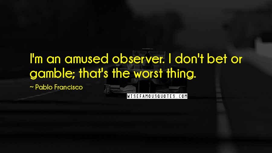 Pablo Francisco Quotes: I'm an amused observer. I don't bet or gamble; that's the worst thing.