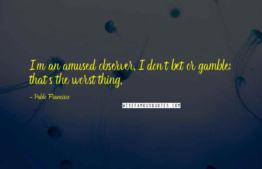 Pablo Francisco Quotes: I'm an amused observer. I don't bet or gamble; that's the worst thing.