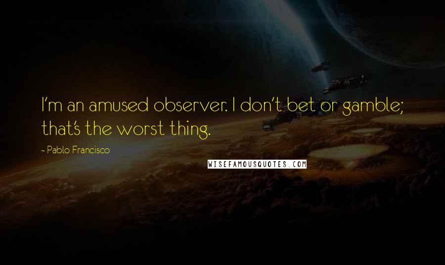 Pablo Francisco Quotes: I'm an amused observer. I don't bet or gamble; that's the worst thing.