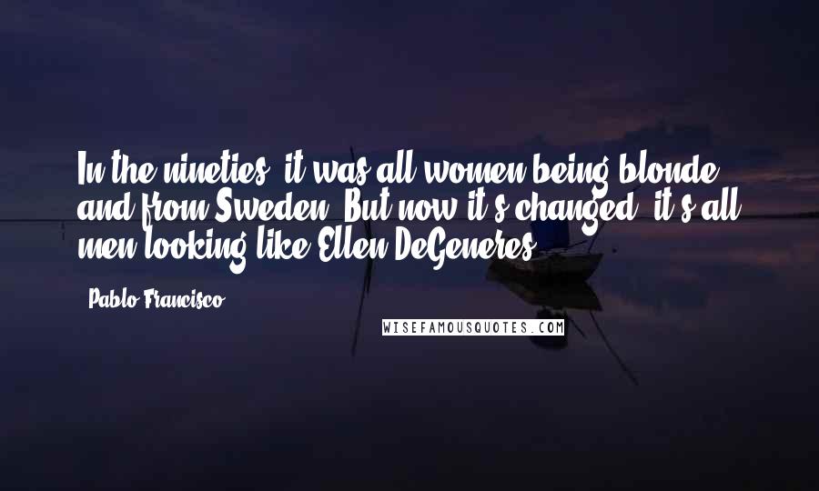 Pablo Francisco Quotes: In the nineties, it was all women being blonde and from Sweden. But now it's changed: it's all men looking like Ellen DeGeneres.