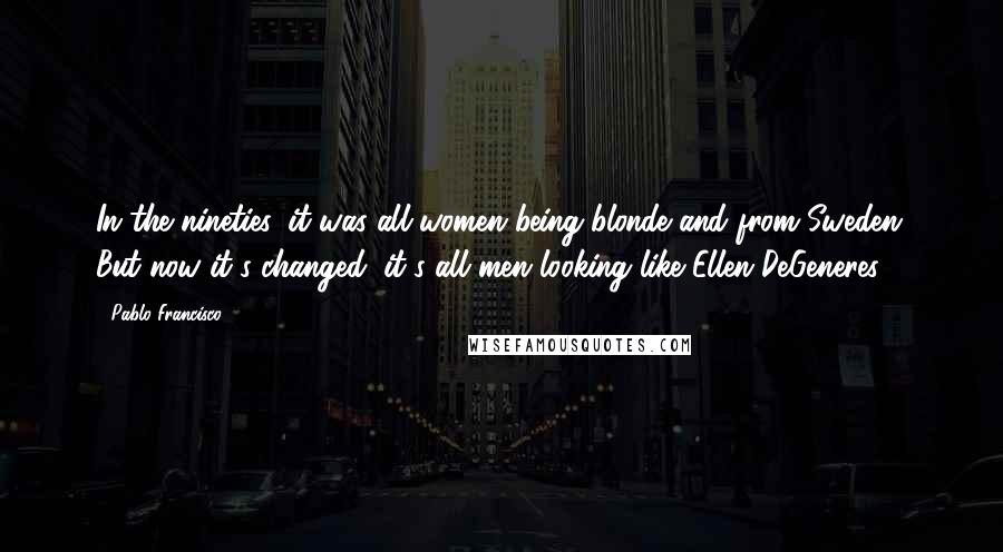 Pablo Francisco Quotes: In the nineties, it was all women being blonde and from Sweden. But now it's changed: it's all men looking like Ellen DeGeneres.