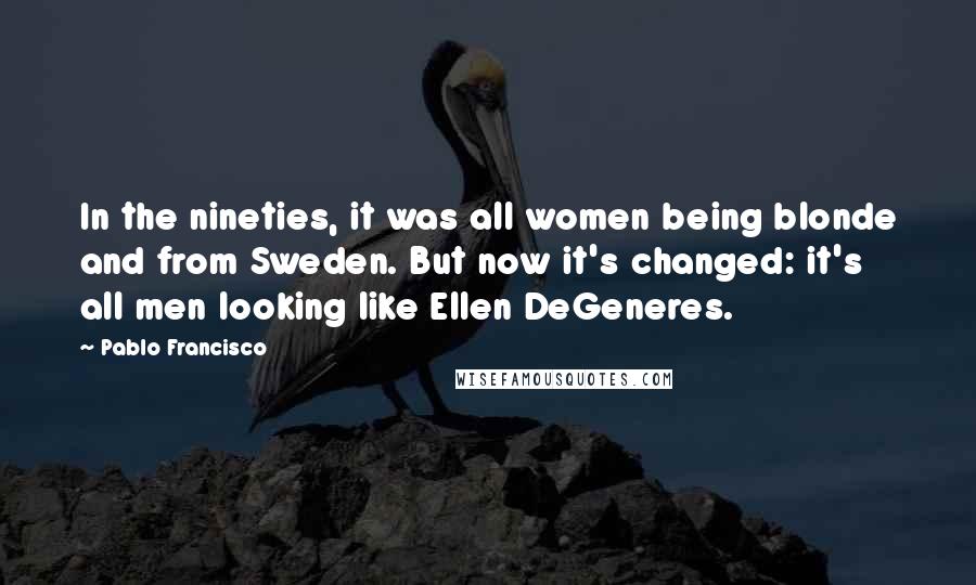 Pablo Francisco Quotes: In the nineties, it was all women being blonde and from Sweden. But now it's changed: it's all men looking like Ellen DeGeneres.