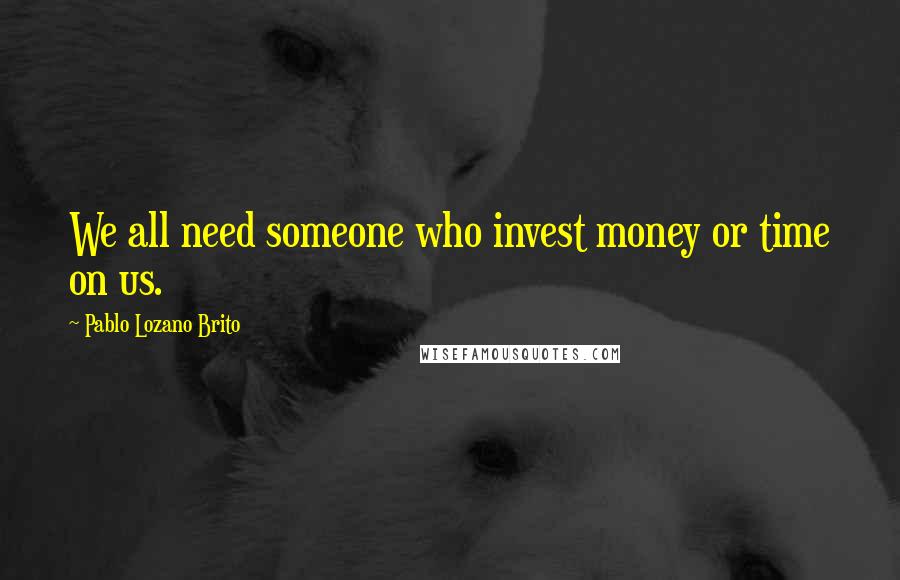 Pablo Lozano Brito Quotes: We all need someone who invest money or time on us.