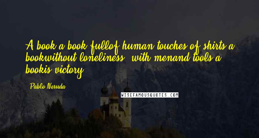 Pablo Neruda Quotes: A book,a book fullof human touches,of shirts,a bookwithout loneliness, with menand tools,a bookis victory.