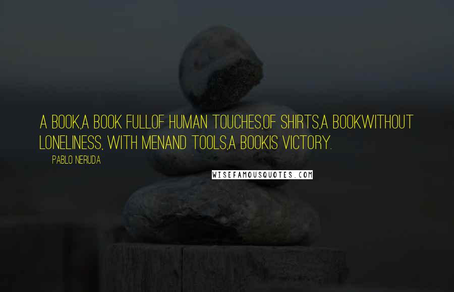 Pablo Neruda Quotes: A book,a book fullof human touches,of shirts,a bookwithout loneliness, with menand tools,a bookis victory.