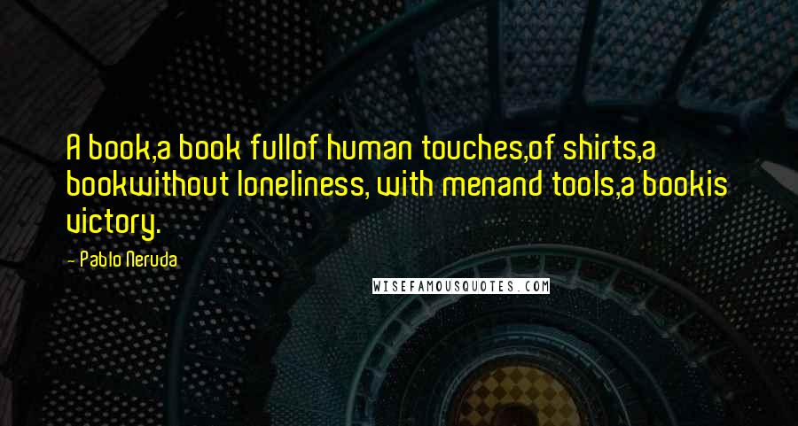 Pablo Neruda Quotes: A book,a book fullof human touches,of shirts,a bookwithout loneliness, with menand tools,a bookis victory.