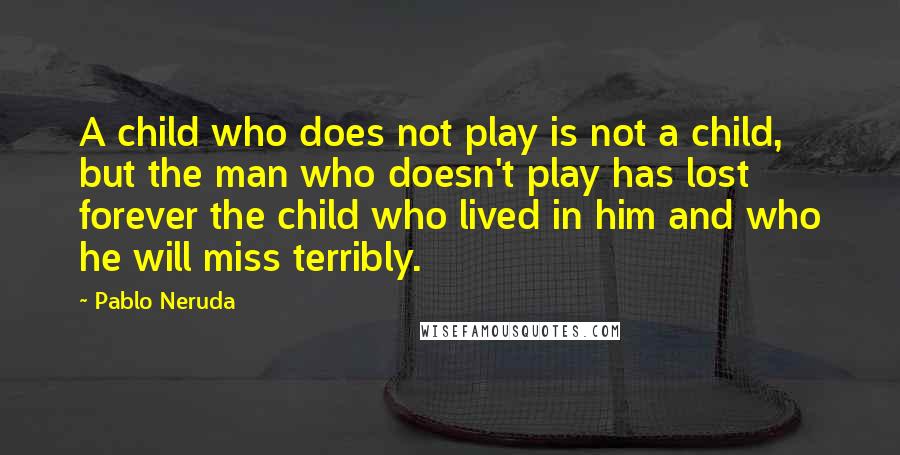 Pablo Neruda Quotes: A child who does not play is not a child, but the man who doesn't play has lost forever the child who lived in him and who he will miss terribly.