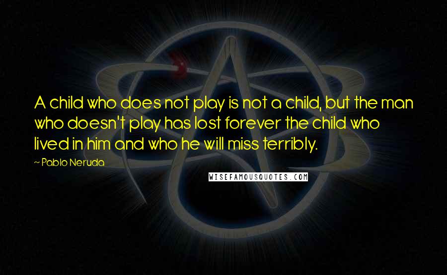 Pablo Neruda Quotes: A child who does not play is not a child, but the man who doesn't play has lost forever the child who lived in him and who he will miss terribly.