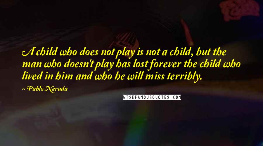 Pablo Neruda Quotes: A child who does not play is not a child, but the man who doesn't play has lost forever the child who lived in him and who he will miss terribly.