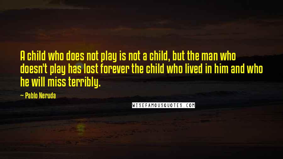 Pablo Neruda Quotes: A child who does not play is not a child, but the man who doesn't play has lost forever the child who lived in him and who he will miss terribly.