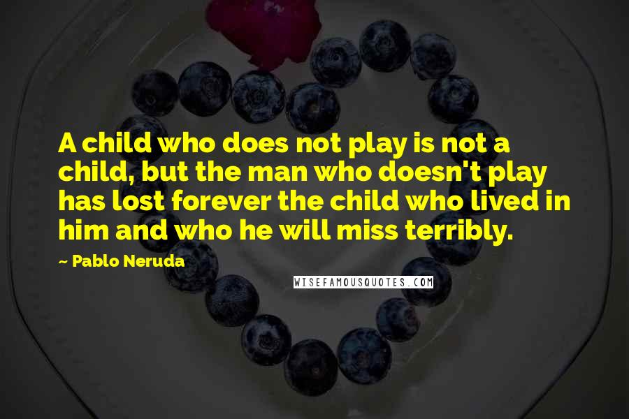 Pablo Neruda Quotes: A child who does not play is not a child, but the man who doesn't play has lost forever the child who lived in him and who he will miss terribly.