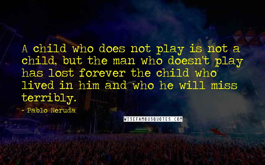 Pablo Neruda Quotes: A child who does not play is not a child, but the man who doesn't play has lost forever the child who lived in him and who he will miss terribly.