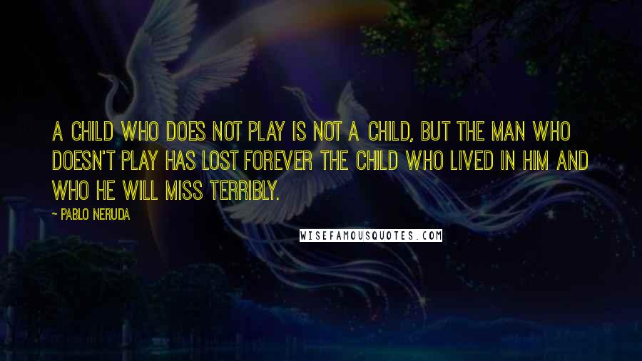 Pablo Neruda Quotes: A child who does not play is not a child, but the man who doesn't play has lost forever the child who lived in him and who he will miss terribly.