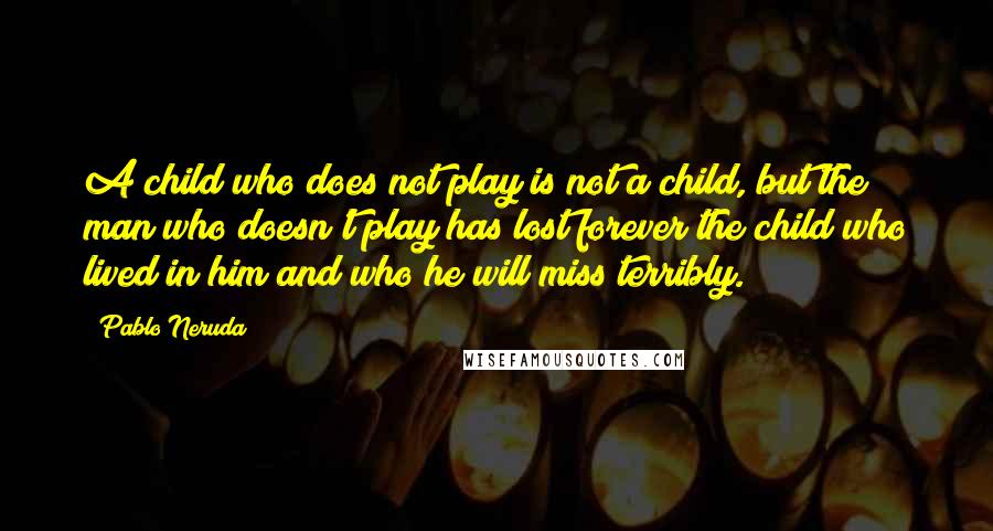 Pablo Neruda Quotes: A child who does not play is not a child, but the man who doesn't play has lost forever the child who lived in him and who he will miss terribly.