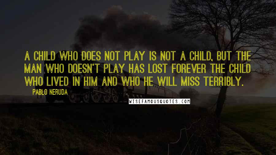 Pablo Neruda Quotes: A child who does not play is not a child, but the man who doesn't play has lost forever the child who lived in him and who he will miss terribly.