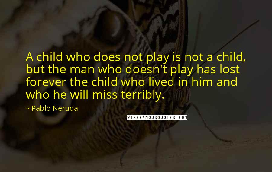 Pablo Neruda Quotes: A child who does not play is not a child, but the man who doesn't play has lost forever the child who lived in him and who he will miss terribly.