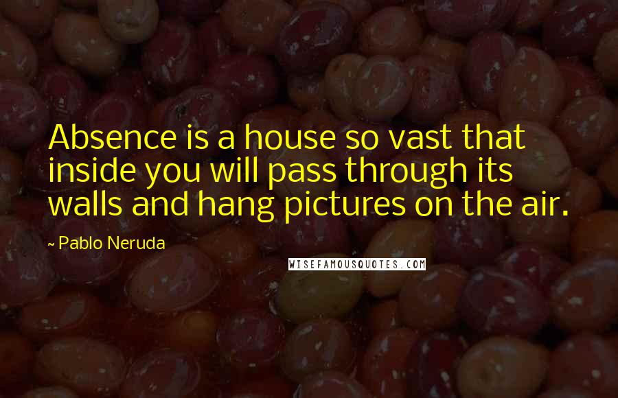 Pablo Neruda Quotes: Absence is a house so vast that inside you will pass through its walls and hang pictures on the air.