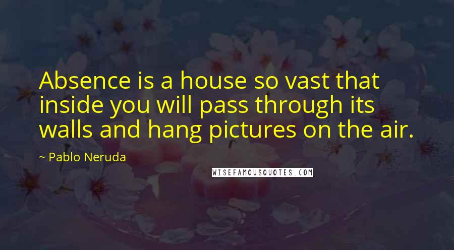 Pablo Neruda Quotes: Absence is a house so vast that inside you will pass through its walls and hang pictures on the air.