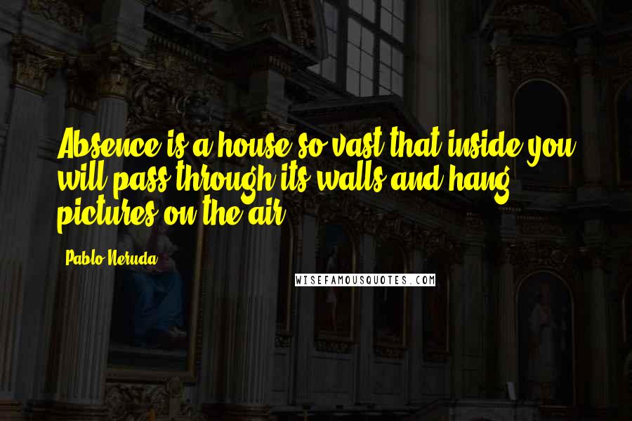 Pablo Neruda Quotes: Absence is a house so vast that inside you will pass through its walls and hang pictures on the air.