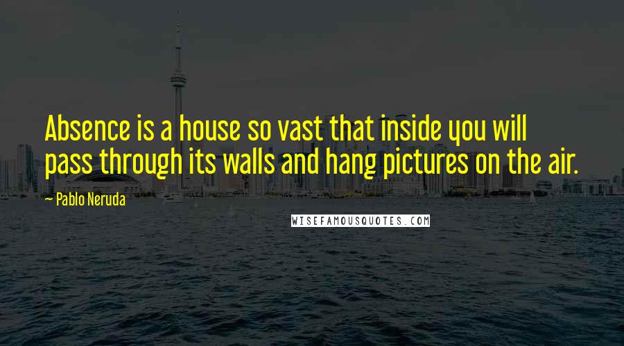 Pablo Neruda Quotes: Absence is a house so vast that inside you will pass through its walls and hang pictures on the air.