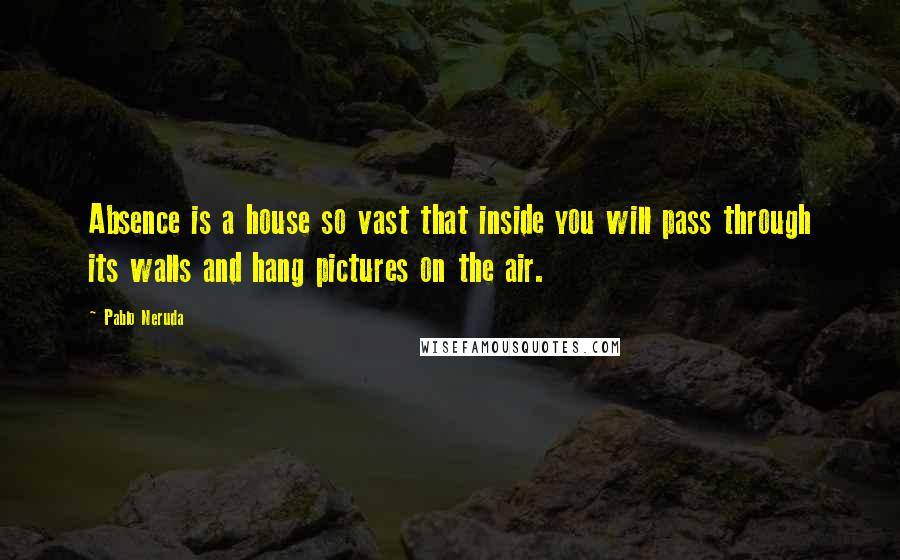 Pablo Neruda Quotes: Absence is a house so vast that inside you will pass through its walls and hang pictures on the air.