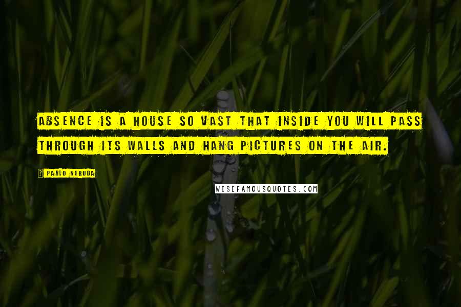 Pablo Neruda Quotes: Absence is a house so vast that inside you will pass through its walls and hang pictures on the air.