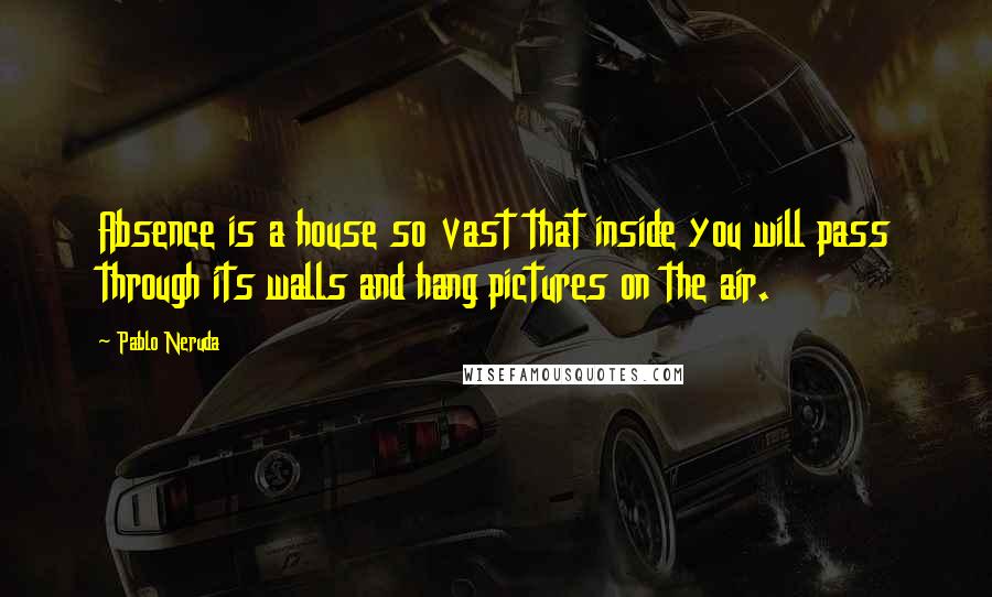 Pablo Neruda Quotes: Absence is a house so vast that inside you will pass through its walls and hang pictures on the air.