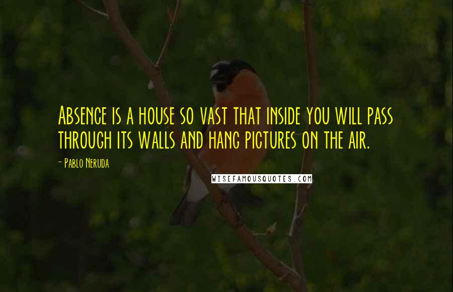 Pablo Neruda Quotes: Absence is a house so vast that inside you will pass through its walls and hang pictures on the air.