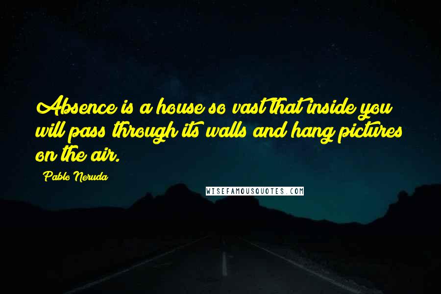 Pablo Neruda Quotes: Absence is a house so vast that inside you will pass through its walls and hang pictures on the air.