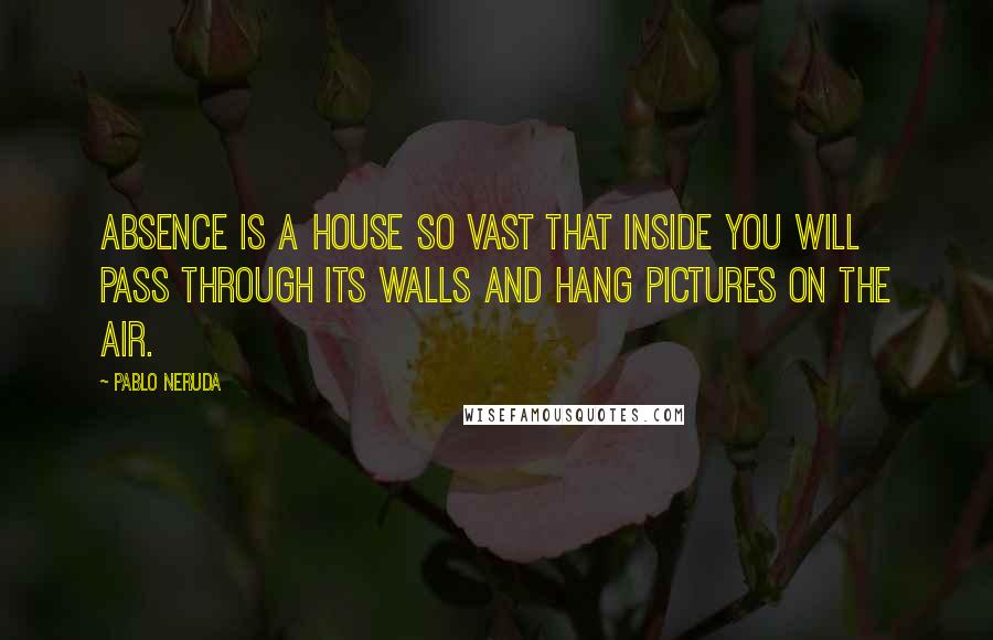 Pablo Neruda Quotes: Absence is a house so vast that inside you will pass through its walls and hang pictures on the air.