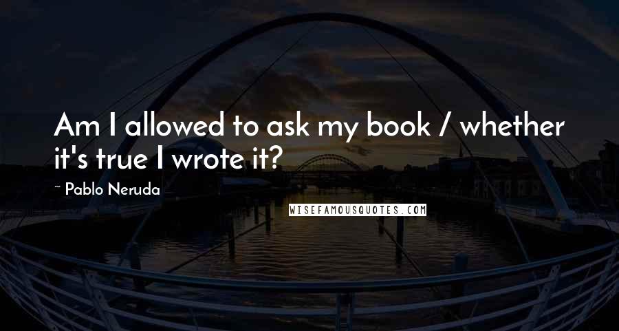 Pablo Neruda Quotes: Am I allowed to ask my book / whether it's true I wrote it?