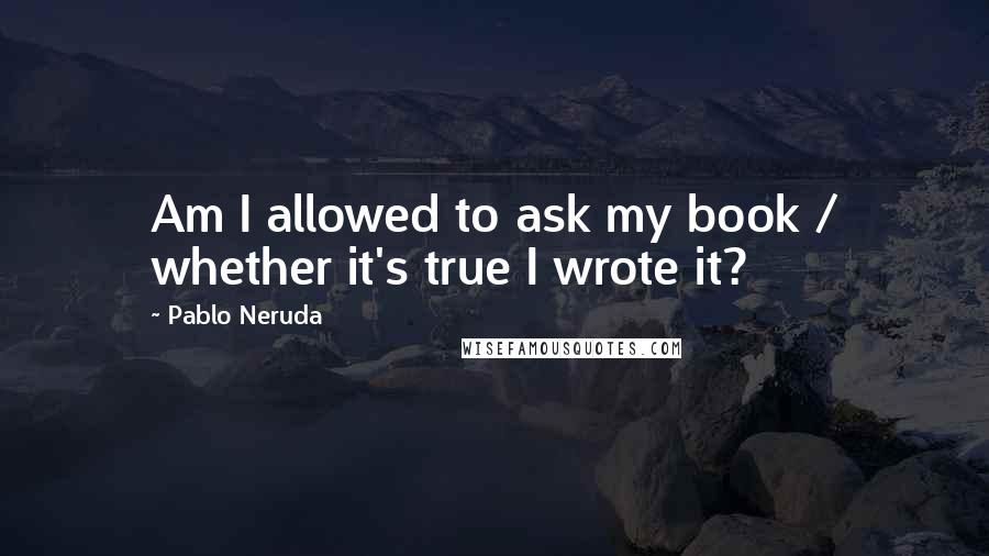 Pablo Neruda Quotes: Am I allowed to ask my book / whether it's true I wrote it?