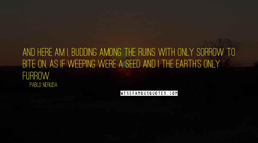 Pablo Neruda Quotes: And here am I, budding among the ruins with only sorrow to bite on, as if weeping were a seed and I the earth's only furrow.