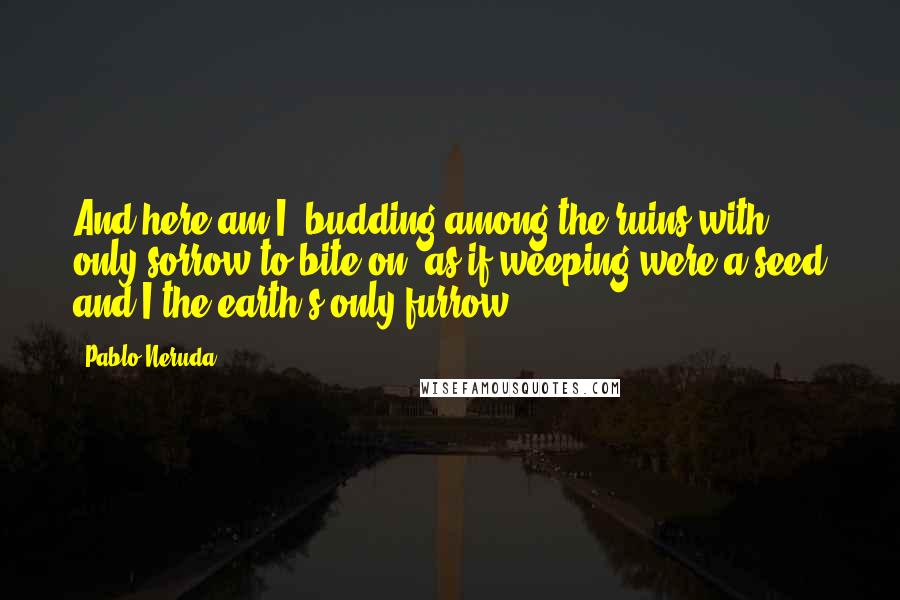 Pablo Neruda Quotes: And here am I, budding among the ruins with only sorrow to bite on, as if weeping were a seed and I the earth's only furrow.