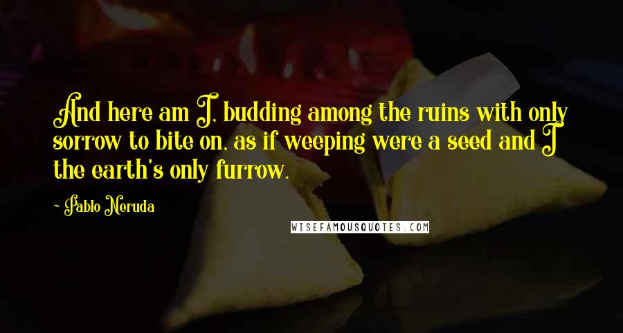Pablo Neruda Quotes: And here am I, budding among the ruins with only sorrow to bite on, as if weeping were a seed and I the earth's only furrow.