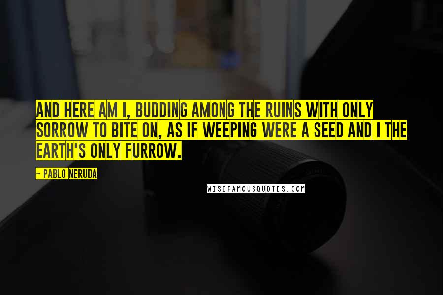 Pablo Neruda Quotes: And here am I, budding among the ruins with only sorrow to bite on, as if weeping were a seed and I the earth's only furrow.