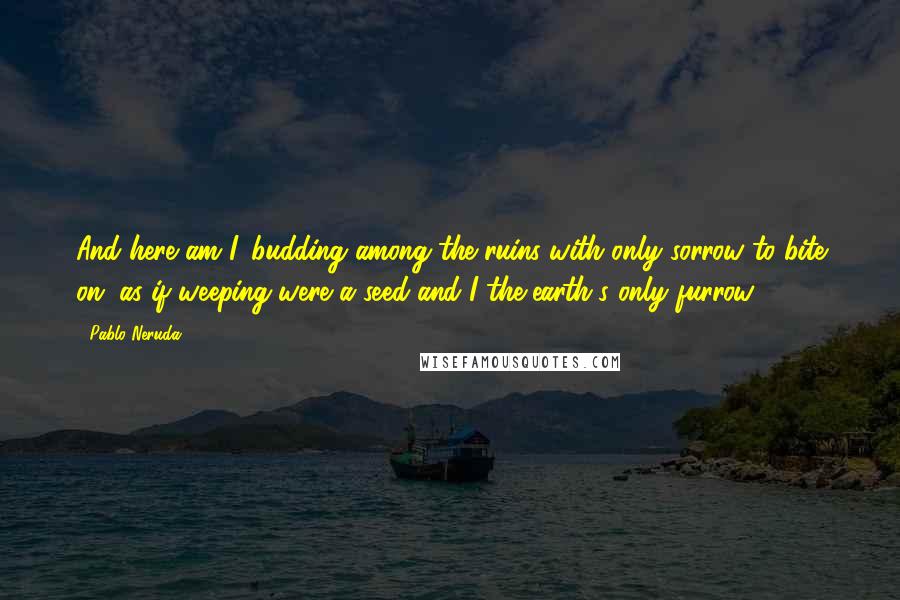 Pablo Neruda Quotes: And here am I, budding among the ruins with only sorrow to bite on, as if weeping were a seed and I the earth's only furrow.