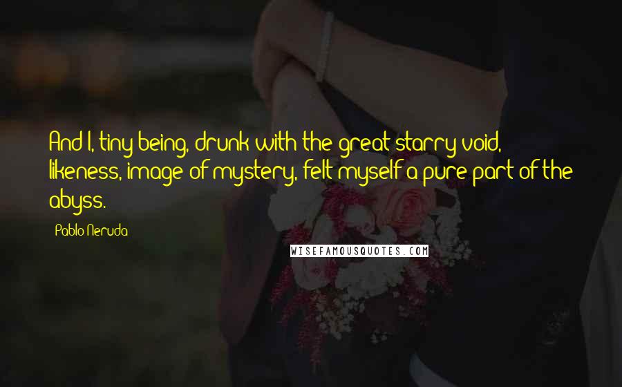 Pablo Neruda Quotes: And I, tiny being, drunk with the great starry void, likeness, image of mystery, felt myself a pure part of the abyss.