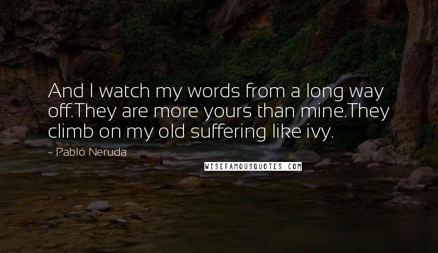 Pablo Neruda Quotes: And I watch my words from a long way off.They are more yours than mine.They climb on my old suffering like ivy.