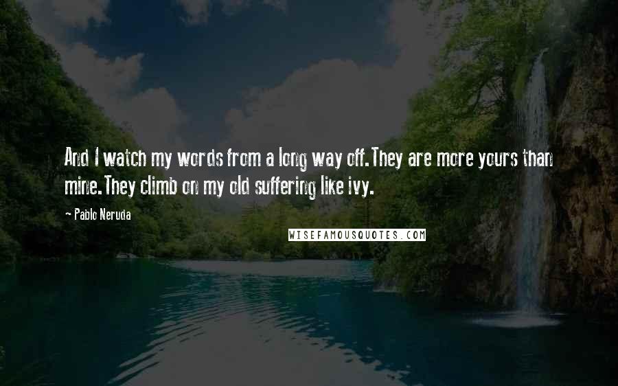 Pablo Neruda Quotes: And I watch my words from a long way off.They are more yours than mine.They climb on my old suffering like ivy.