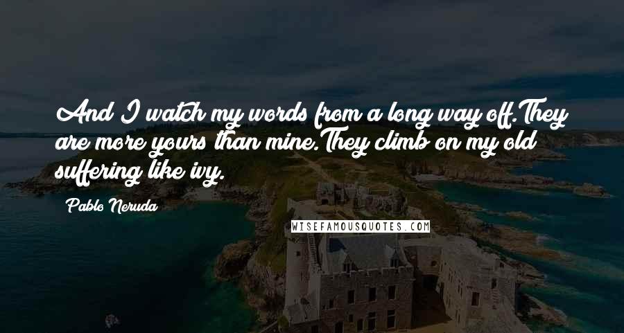 Pablo Neruda Quotes: And I watch my words from a long way off.They are more yours than mine.They climb on my old suffering like ivy.