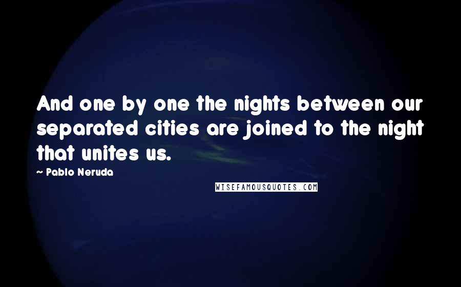 Pablo Neruda Quotes: And one by one the nights between our separated cities are joined to the night that unites us.