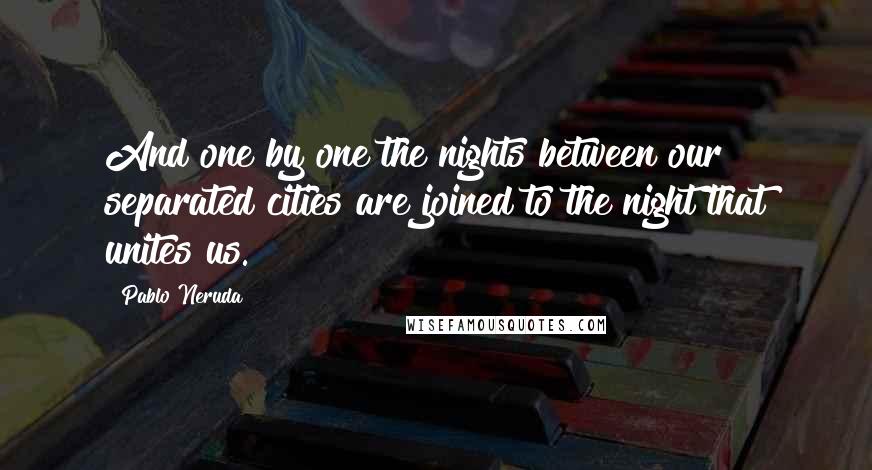 Pablo Neruda Quotes: And one by one the nights between our separated cities are joined to the night that unites us.