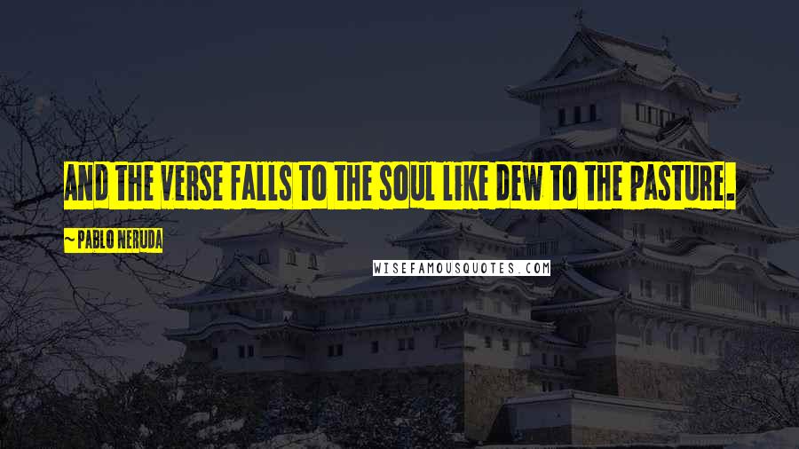 Pablo Neruda Quotes: And the verse falls to the soul like dew to the pasture.