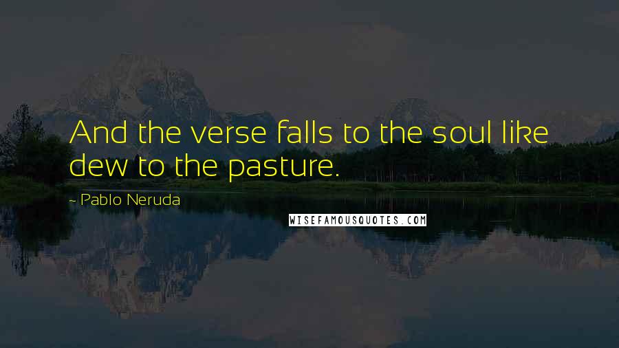 Pablo Neruda Quotes: And the verse falls to the soul like dew to the pasture.