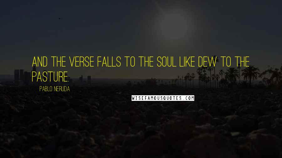 Pablo Neruda Quotes: And the verse falls to the soul like dew to the pasture.