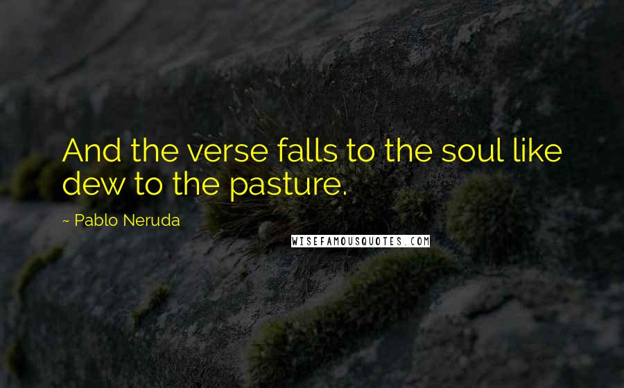 Pablo Neruda Quotes: And the verse falls to the soul like dew to the pasture.