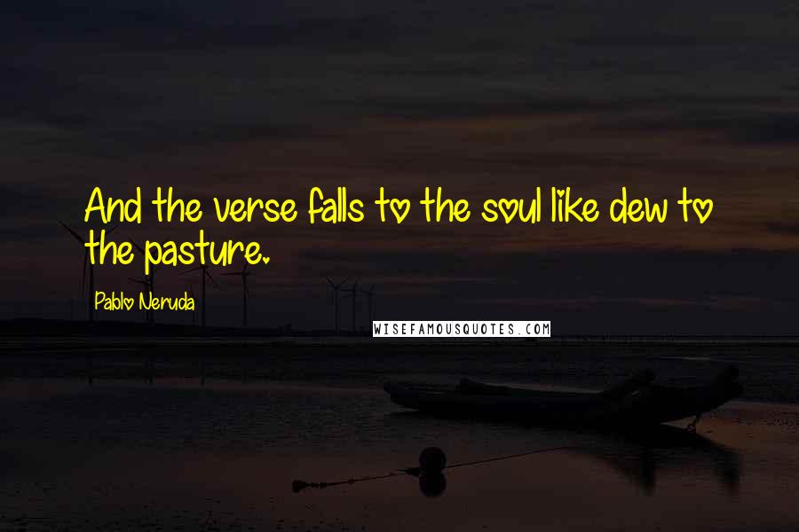 Pablo Neruda Quotes: And the verse falls to the soul like dew to the pasture.
